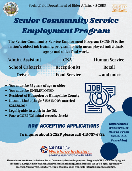 Flyer from the Springfield Department of Elder Affairs promoting the Senior Community Service Employment Program (SCSEP). It explains that experienced workers age 55 and older can receive paid training while searching for employment. The flyer lists sample training sites such as cafeteria roles, clerical duties, food service, and health service reception. Eligibility requirements include being 55 or older, unemployed, a resident of Hampden or Hampshire County, meeting income limits, being legally authorized to work in the United States, and passing a CORI check. It states that applications are now being accepted and provides a contact number, 413‑787‑6785. It notes that SCSEP is funded by the U.S. Department of Labor and is an equal opportunity program with auxiliary aides available upon request.