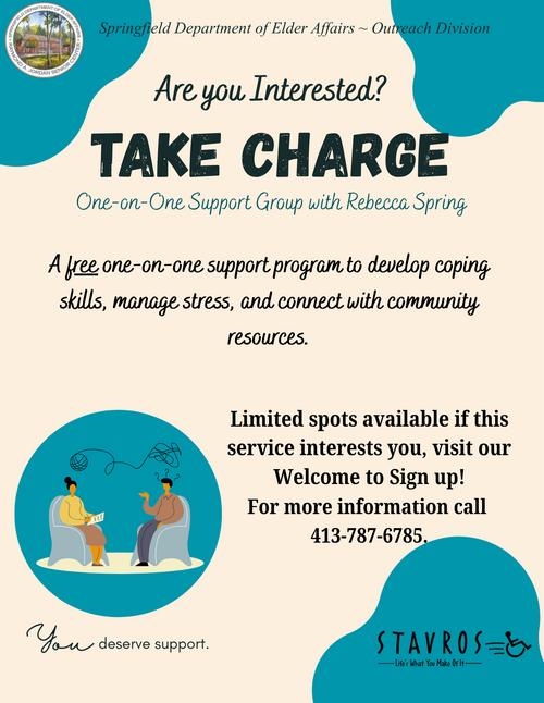 A supportive and inviting flyer from the Springfield Department of Elder Affairs – Outreach Division promoting a one‑on‑one support program titled “Take Charge.” The design features soft neutral tones with teal accent shapes and includes the department’s official seal at the top. Large text asks, “Are you interested?” followed by bold lettering announcing the Take Charge one‑on‑one support group with Rebecca Spring. The flyer explains that the program is free and focuses on helping participants develop coping skills, manage stress, and connect with community resources. A graphic illustration shows two individuals seated across from each other in conversation, with abstract lines suggesting discussion topics or thought patterns. Additional text notes that limited spots are available and encourages visiting the Welcome Center to sign up. A phone number is provided for more information. At the bottom, the phrase “You deserve support” appears beside the Stavros accessibility‑focused logo.