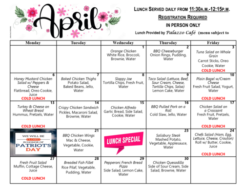 April lunch menu calendar showing meals served daily from 11:15 a.m. to 12:15 p.m., with registration required. Each weekday lists a specific meal along with sides such as vegetables, salads, desserts, and water. Cold lunches are marked in red. Meals include options like Honey Mustard Chicken Salad, Baked Chicken Thighs, Sloppy Joe, Taco Salad, Turkey and Cheese on Wheat Bread, Chicken Alfredo, BBQ Pulled Pork, Tuna Salad, Chef’s Salad, and others. The calendar also notes center closure in honor of Patriot’s Day and states that lunches are provided by Palazzo Café, with menus subject to change.