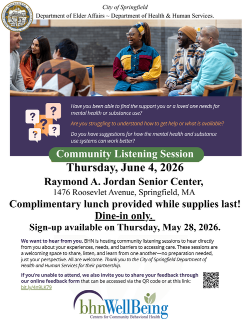 A community‑focused flyer from the City of Springfield’s Department of Elder Affairs and Department of Health & Human Services. The top portion features a group of individuals seated in chairs and participating in a shared discussion. Below the image, a panel highlights questions about accessing mental‑health and substance‑use support, understanding available services, and offering suggestions for improvement. The flyer announces a Community Listening Session scheduled for Thursday, June 4, 2026, at the Raymond A. Jordan Senior Center, located at 1476 Roosevelt Avenue in Springfield, MA. It states that complimentary lunch is available while supplies last, with dine‑in only service. Sign‑ups begin on Thursday, May 28, 2026. Additional text invites community members to share experiences and barriers related to care access and emphasizes that all are welcome. A link and QR code are included for those wishing to submit feedback online. The flyer is branded with the bhnWellBeing Centers for Community Behavioral Health logo.
