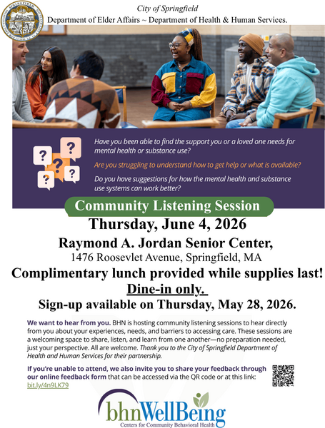 A community‑focused flyer from the City of Springfield’s Department of Elder Affairs and Department of Health & Human Services. The top portion features a group of individuals seated in chairs and participating in a shared discussion. Below the image, a panel highlights questions about accessing mental‑health and substance‑use support, understanding available services, and offering suggestions for improvement. The flyer announces a Community Listening Session scheduled for Thursday, June 4, 2026, at the Raymond A. Jordan Senior Center, located at 1476 Roosevelt Avenue in Springfield, MA. It states that complimentary lunch is available while supplies last, with dine‑in only service. Sign‑ups begin on Thursday, May 28, 2026. Additional text invites community members to share experiences and barriers related to care access and emphasizes that all are welcome. A link and QR code are included for those wishing to submit feedback online. The flyer is branded with the bhnWellBeing Centers for Community Behavioral Health logo.