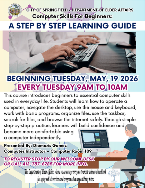 Flyer promoting a beginner‑level computer skills class offered by the City of Springfield Department of Elder Affairs. The flyer announces that the course begins Tuesday, May 19, 2026, and takes place every Tuesday from 9 a.m. to 10 a.m. It is titled “Computer Skills for Beginners” and presented by instructor Diomaris Gomez in Computer Room 109. The flyer explains that the course teaches essential computer skills such as operating a computer, navigating the desktop, using a mouse and keyboard, working with basic programs, organizing files, using the taskbar, searching for files, and safely browsing the internet. It emphasizes step‑by‑step learning to help beginners build confidence. Registration information instructs participants to stop by the welcome desk or call 413‑787‑6785 for more details.