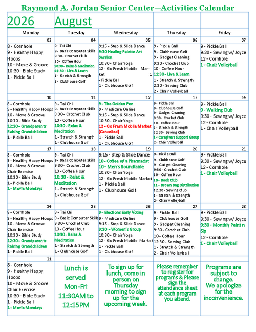 The August 2026 Activities Calendar at the Raymond A. Jordan Senior Center offers a full schedule of wellness programs, creative workshops, educational sessions, and community support groups, including chair yoga, tai chi, stretching and strength classes, sewing clubs, art sessions, Move & Groove chair exercises, gadget cleaning, computer skills training, the Live & Learn series, Coffee with a Pharmacist, the Golden Pen group, Medicare Online support, Go Fresh Mobile Market visits, Movie Mondays, and the Grandparents Raising Grandchildren support group. The calendar also features Bible Study, Clubhouse Golf, cornhole, chair volleyball, men’s roundtable, book club meetings, and monthly Paint n Sip activities, encouraging older adults to stay active, connected, and engaged throughout the month.